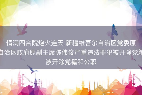 情满四合院炮火连天 新疆维吾尔自治区党委原常委、自治区政府原副主席陈伟俊严重违法罪犯被开除党籍和公职