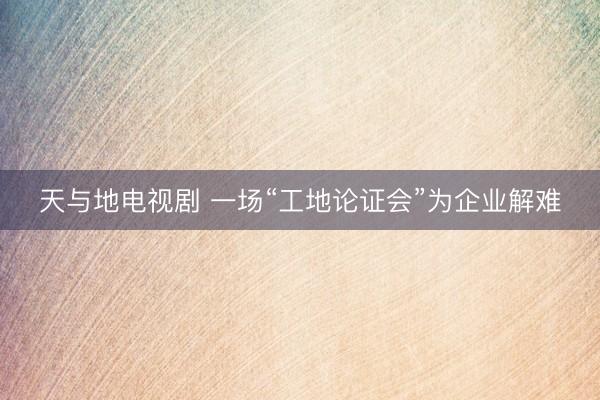天与地电视剧 一场“工地论证会”为企业解难
