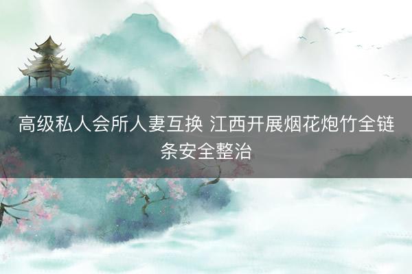 高级私人会所人妻互换 江西开展烟花炮竹全链条安全整治