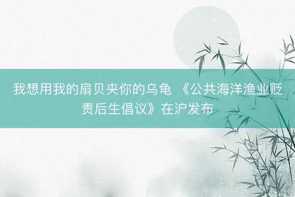 我想用我的扇贝夹你的乌龟 《公共海洋渔业贬责后生倡议》在沪发布
