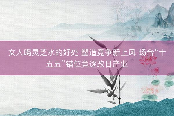 女人喝灵芝水的好处 塑造竞争新上风 场合“十五五”错位竞逐改日产业
