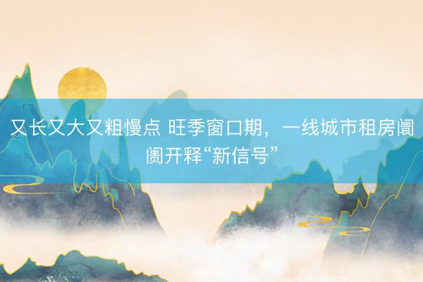 又长又大又粗慢点 旺季窗口期，一线城市租房阛阓开释“新信号”