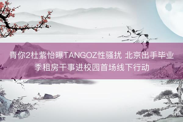 青你2杜紫怡曝TANGOZ性骚扰 北京出手毕业季租房干事进校园首场线下行动