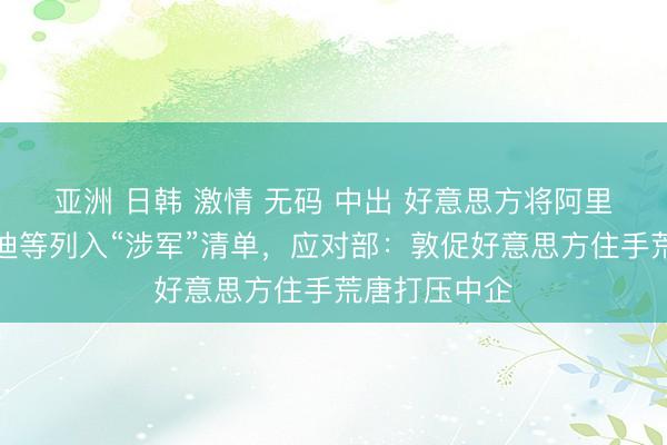 亚洲 日韩 激情 无码 中出 好意思方将阿里巴巴、比亚迪等列入“涉军”清单,应对部:敦促好意思方住手荒唐打压中企