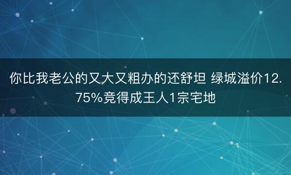 你比我老公的又大又粗办的还舒坦 绿城溢价12.75%竞得成王人1宗宅地