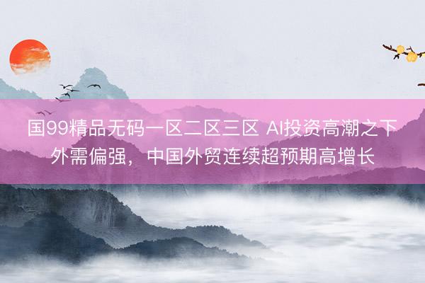 国99精品无码一区二区三区 AI投资高潮之下外需偏强，中国外贸连续超预期高增长