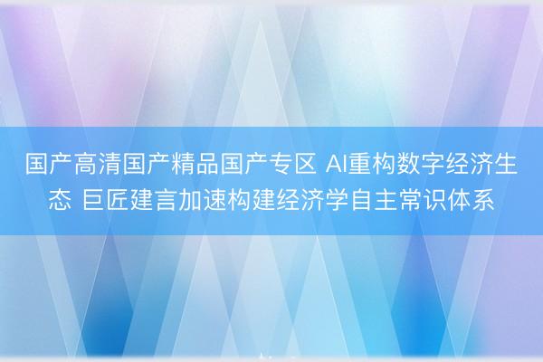 国产高清国产精品国产专区 AI重构数字经济生态 巨匠建言加速构建经济学自主常识体系