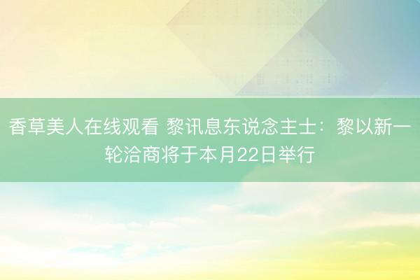 香草美人在线观看 黎讯息东说念主士：黎以新一轮洽商将于本月22日举行
