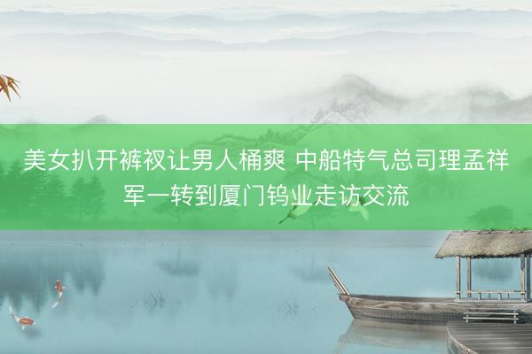 美女扒开裤衩让男人桶爽 中船特气总司理孟祥军一转到厦门钨业走访交流
