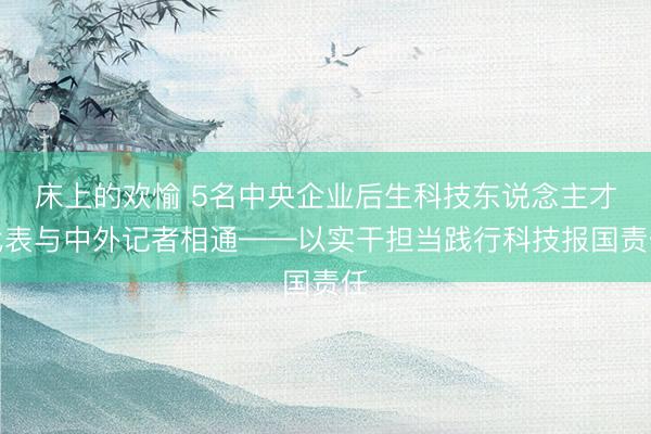 床上的欢愉 5名中央企业后生科技东说念主才代表与中外记者相通——以实干担当践行科技报国责任