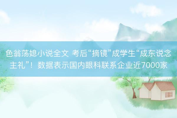 色翁荡媳小说全文 考后“摘镜”成学生“成东说念主礼”！数据表示国内眼科联系企业近7000家