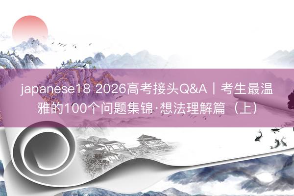 japanese18 2026高考接头Q&A丨考生最温雅的100个问题集锦·想法理解篇（上）