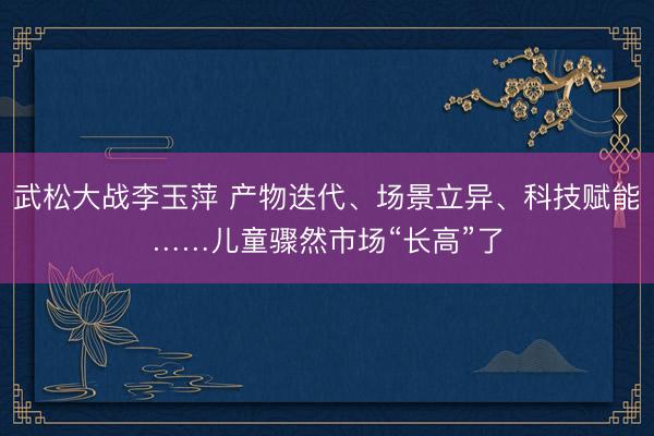 武松大战李玉萍 产物迭代、场景立异、科技赋能……儿童骤然市场“长高”了
