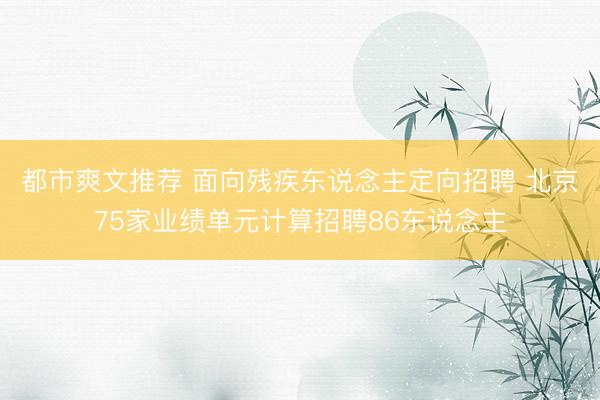 都市爽文推荐 面向残疾东说念主定向招聘 北京75家业绩单元计算招聘86东说念主