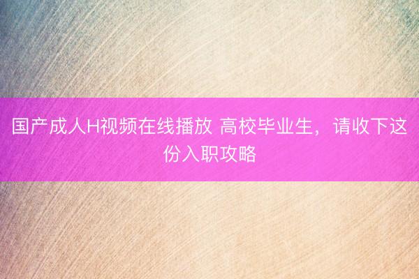 国产成人H视频在线播放 高校毕业生，请收下这份入职攻略