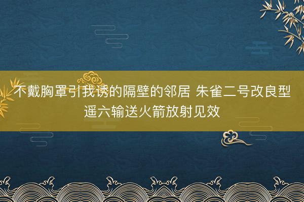 不戴胸罩引我诱的隔壁的邻居 朱雀二号改良型遥六输送火箭放射见效
