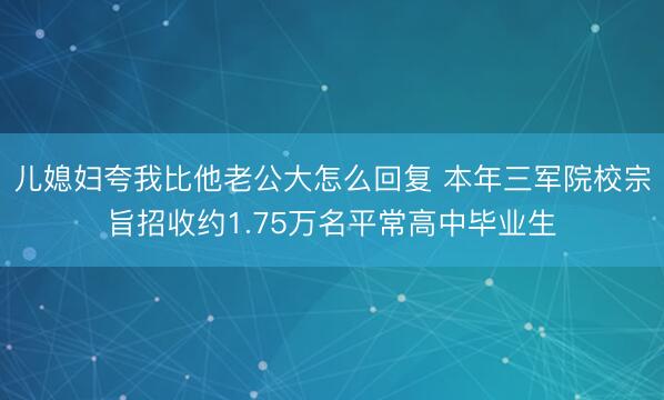 儿媳妇夸我比他老公大怎么回复 本年三军院校宗旨招收约1.75万名平常高中毕业生