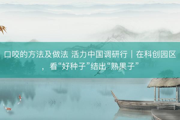 口咬的方法及做法 活力中国调研行｜在科创园区，看“好种子”结出“熟果子”