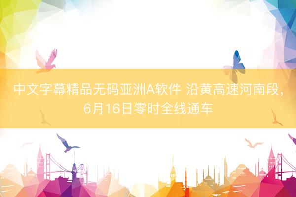 中文字幕精品无码亚洲A软件 沿黄高速河南段，6月16日零时全线通车