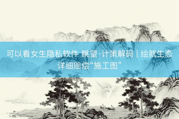 可以看女生隐私软件 眺望·计策解码 | 绘就生态详细赔偿“施工图”