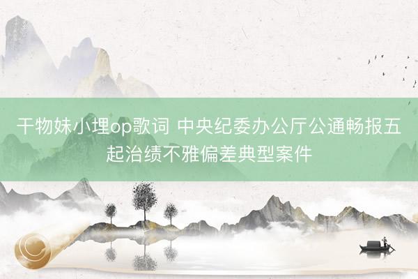 干物妹小埋op歌词 中央纪委办公厅公通畅报五起治绩不雅偏差典型案件