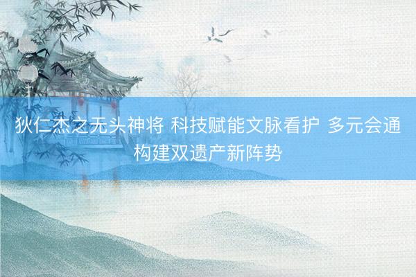 狄仁杰之无头神将 科技赋能文脉看护 多元会通构建双遗产新阵势