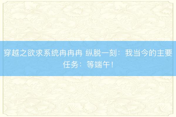 穿越之欲求系统冉冉冉 纵脱一刻：我当今的主要任务：等端午！