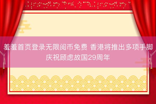 羞羞首页登录无限阅币免费 香港将推出多项手脚庆祝顾虑故国29周年