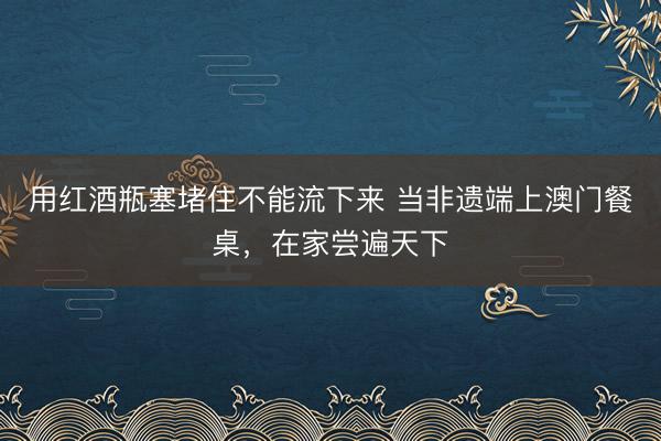 用红酒瓶塞堵住不能流下来 当非遗端上澳门餐桌，在家尝遍天下