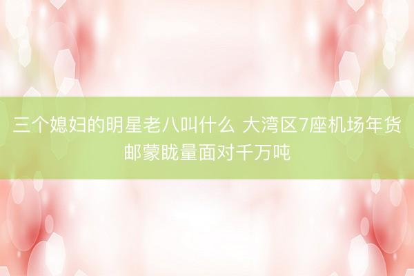 三个媳妇的明星老八叫什么 大湾区7座机场年货邮蒙眬量面对千万吨