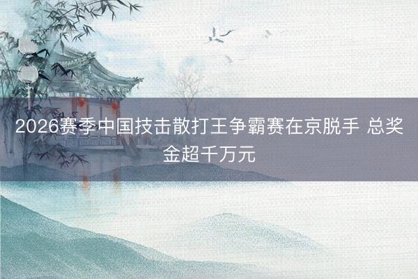 2026赛季中国技击散打王争霸赛在京脱手 总奖金超千万元