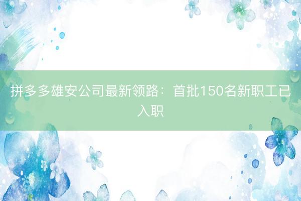 拼多多雄安公司最新领路：首批150名新职工已入职
