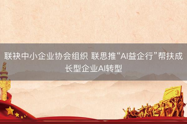 联袂中小企业协会组织 联思推“AI益企行”帮扶成长型企业AI转型