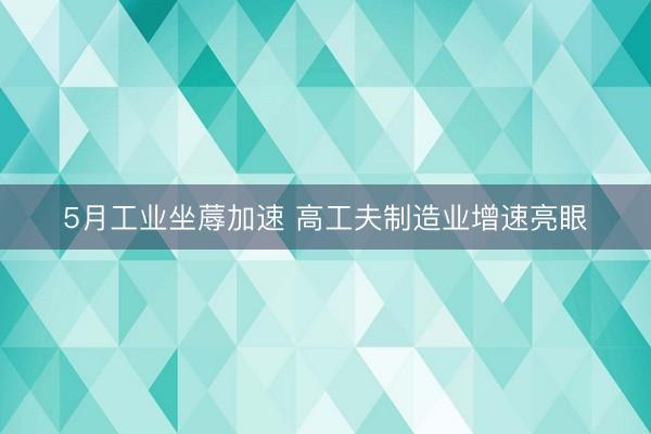 5月工业坐蓐加速 高工夫制造业增速亮眼