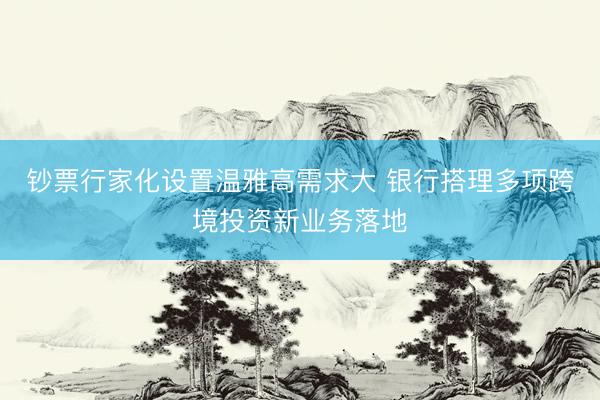 钞票行家化设置温雅高需求大 银行搭理多项跨境投资新业务落地