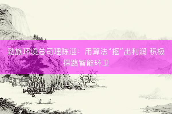 劲旅环境总司理陈迎：用算法“抠”出利润 积极探路智能环卫
