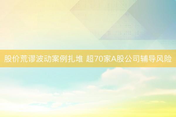 股价荒谬波动案例扎堆 超70家A股公司辅导风险