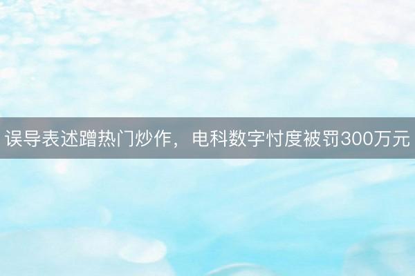 误导表述蹭热门炒作，电科数字忖度被罚300万元