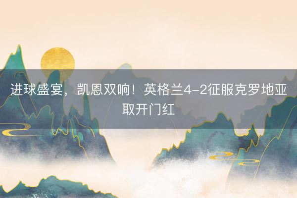进球盛宴，凯恩双响！英格兰4-2征服克罗地亚取开门红