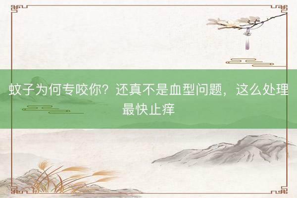 蚊子为何专咬你？还真不是血型问题，这么处理最快止痒