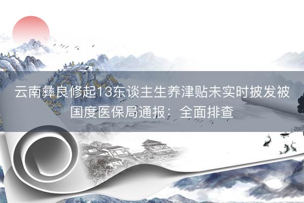 云南彝良修起13东谈主生养津贴未实时披发被国度医保局通报：全面排查