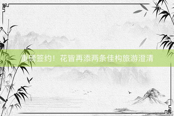 重磅签约！花皆再添两条佳构旅游澄清