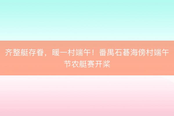 齐整艇存眷，暖一村端午！番禺石碁海傍村端午节农艇赛开桨