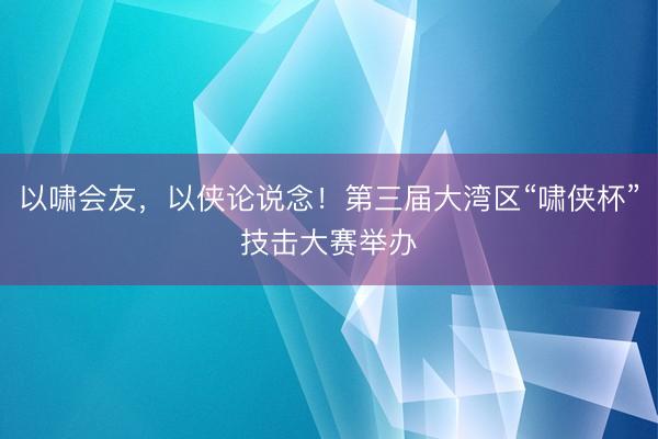 以啸会友，以侠论说念！第三届大湾区“啸侠杯”技击大赛举办