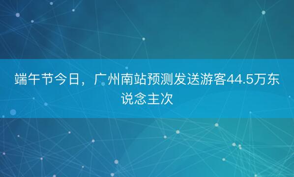 端午节今日，广州南站预测发送游客44.5万东说念主次