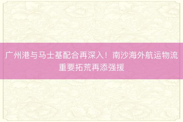广州港与马士基配合再深入！南沙海外航运物流重要拓荒再添强援